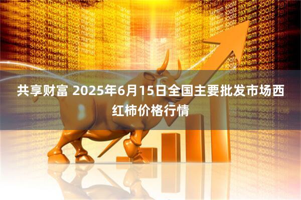 共享财富 2025年6月15日全国主要批发市场西红柿价格行情