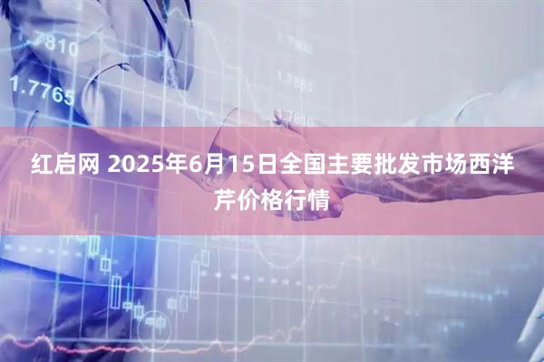 红启网 2025年6月15日全国主要批发市场西洋芹价格行情