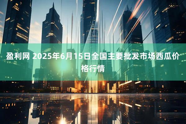 盈利网 2025年6月15日全国主要批发市场西瓜价格行情