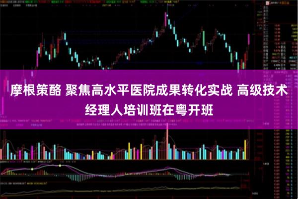 摩根策酪 聚焦高水平医院成果转化实战 高级技术经理人培训班在粤开班