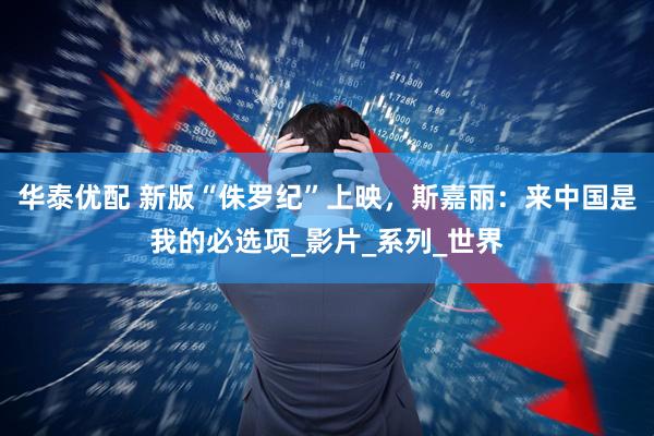 华泰优配 新版“侏罗纪”上映，斯嘉丽：来中国是我的必选项_影片_系列_世界