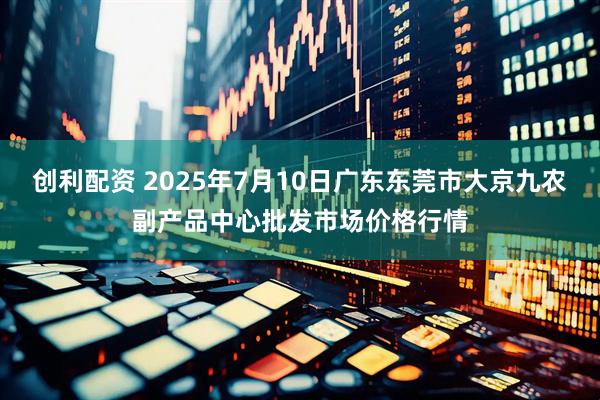 创利配资 2025年7月10日广东东莞市大京九农副产品中心批发市场价格行情