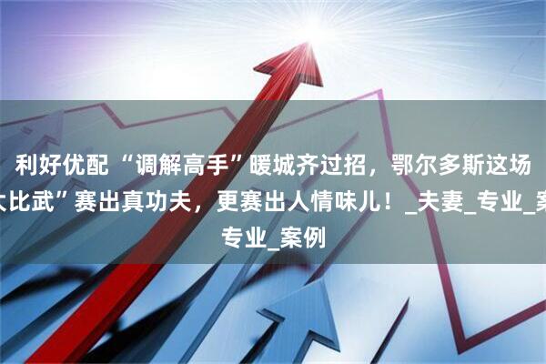 利好优配 “调解高手”暖城齐过招，鄂尔多斯这场“大比武”赛出真功夫，更赛出人情味儿！_夫妻_专业_案例