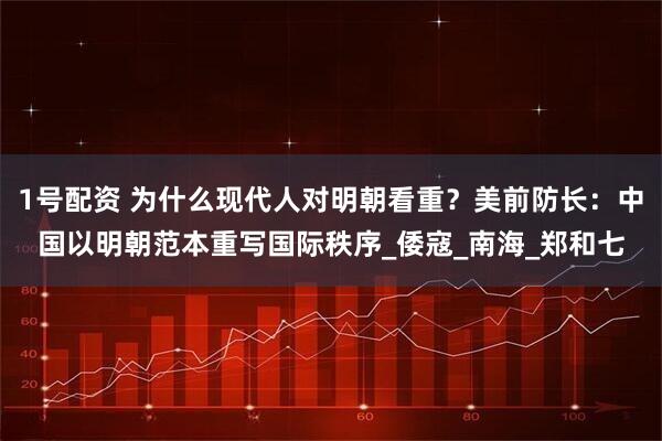 1号配资 为什么现代人对明朝看重？美前防长：中国以明朝范本重写国际秩序_倭寇_南海_郑和七