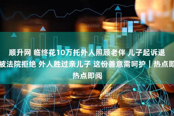 顺升网 临终花10万托外人照顾老伴 儿子起诉退钱被法院拒绝 外人胜过亲儿子 这份善意需呵护｜热点即阅