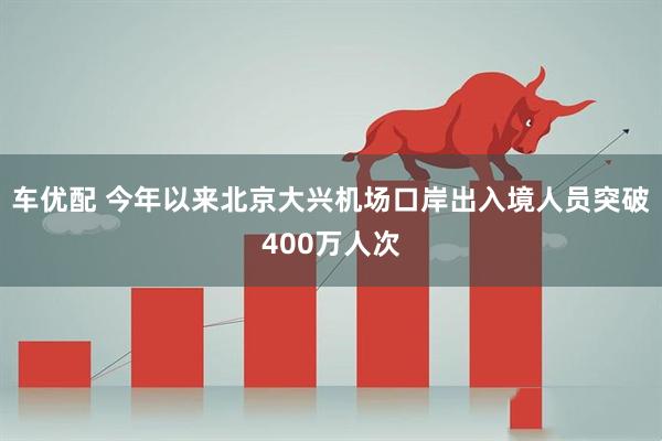 车优配 今年以来北京大兴机场口岸出入境人员突破400万人次
