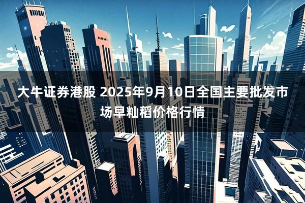 大牛证券港股 2025年9月10日全国主要批发市场早籼稻价格行情
