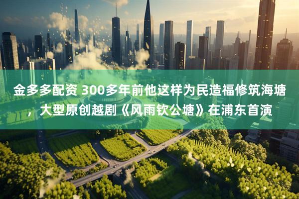 金多多配资 300多年前他这样为民造福修筑海塘，大型原创越剧《风雨钦公塘》在浦东首演