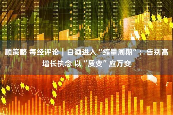 顺策略 每经评论｜白酒进入“缩量周期”：告别高增长执念 以“质变”应万变