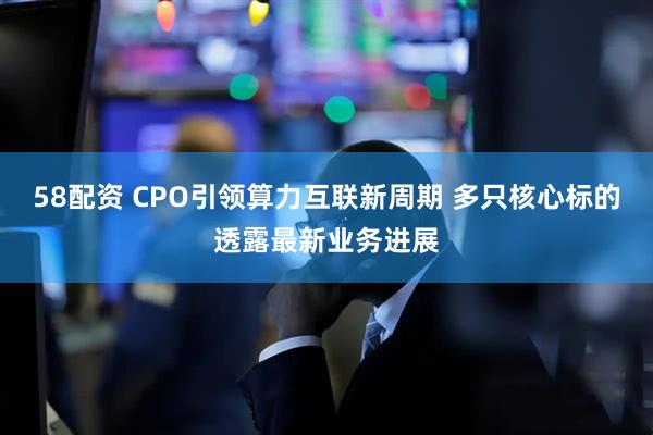 58配资 CPO引领算力互联新周期 多只核心标的透露最新业务进展