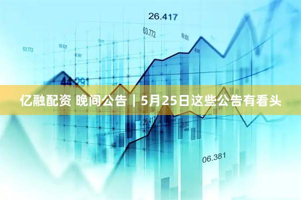 亿融配资 晚间公告｜5月25日这些公告有看头